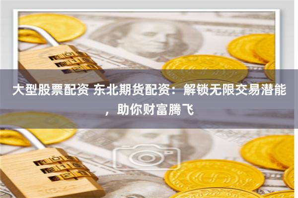 大型股票配资 东北期货配资：解锁无限交易潜能，助你财富腾飞