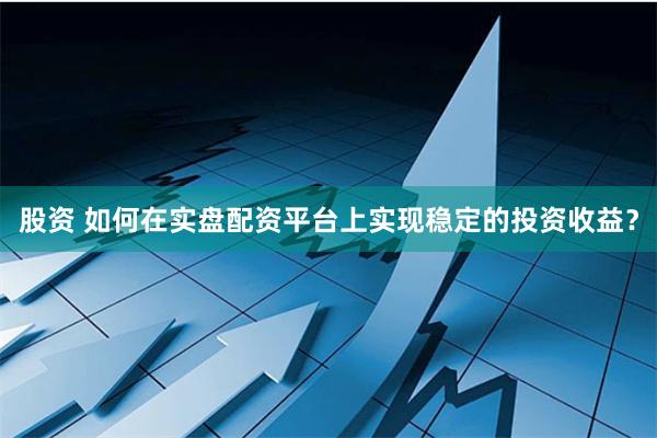 股资 如何在实盘配资平台上实现稳定的投资收益？
