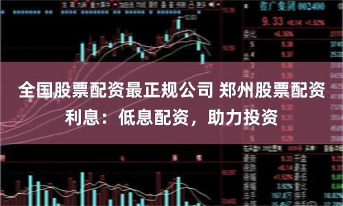 全国股票配资最正规公司 郑州股票配资利息:低息配资,助力投资