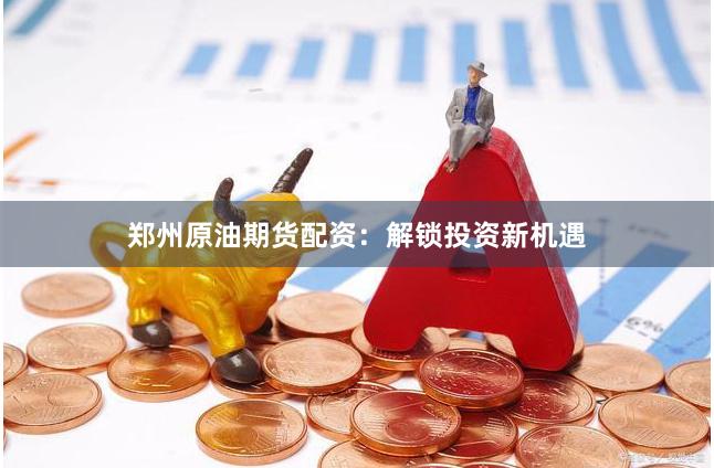 郑州原油期货配资：解锁投资新机遇