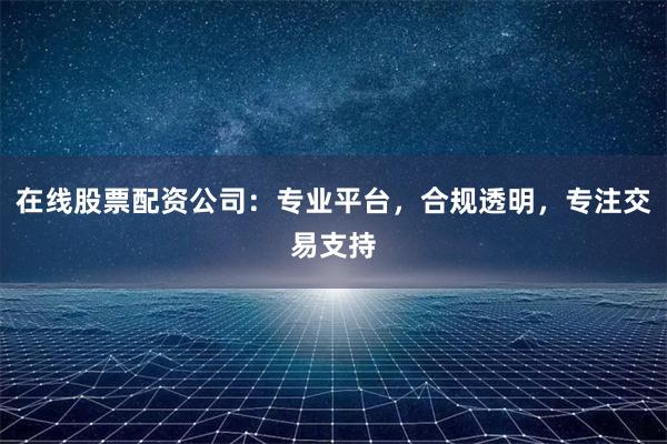 在线股票配资公司：专业平台，合规透明，专注交易支持