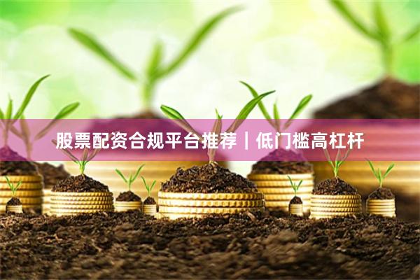 股票配资合规平台推荐｜低门槛高杠杆