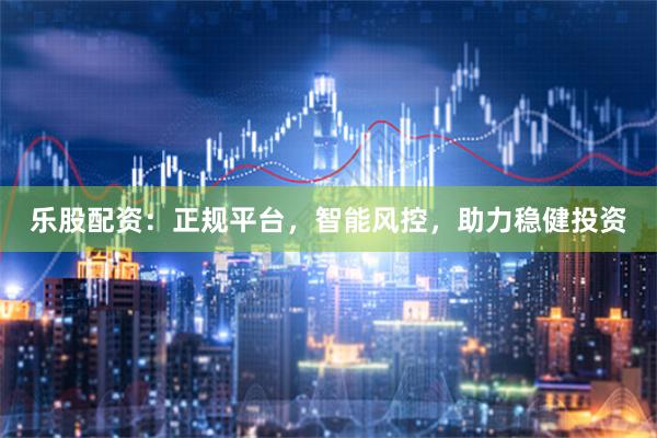 乐股配资：正规平台，智能风控，助力稳健投资